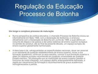 Regulação da Educação
Processo de Bolonha
Um longo e complexo processo de maturação
S

Numa perspectiva de política educativa, o chamado Processo de Bolonha iniciou-se
informalmente em Maio 1998, com a declaração de Sorbonne, e arrancou
oficialmente com a Declaração de Bolonha em Junho de 1999, a qual define um
conjunto de etapas e de passos a dar pelos sistemas de ensino superior europeus
no sentido de construir, até ao final da presente década, um espaço europeu de
ensino superior globalmente harmonizado.

S

A ideia base é de, salvaguardadas as especificidades nacionais, dever ser possível
a um estudante de qualquer estabelecimento de ensino superior, iniciar a sua
formação académica, continuar os seus estudos, concluir a sua formação superior e
obter um diploma europeu reconhecido em qualquer universidade de qualquer
Estado-membro. Tal pressupõe que as instituições de ensino superior passem a
funcionar de modo integrado, num espaço aberto antecipadamente delineado, e
regido por mecanismos de formação e reconhecimento de graus académicos
homogeneizados à partida.

 