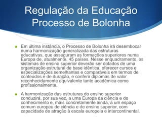 Regulação da Educação
Processo de Bolonha
S Em última instância, o Processo de Bolonha irá desembocar

numa harmonização generalizada das estruturas educativas,
que asseguram as formações superiores numa Europa de,
atualmente, 45 países. Nesse enquadramento, os sistemas de
ensino superior deverão ser dotados de uma organização
estrutural de base idêntica, oferecer cursos e especializações
semelhantes e comparáveis em termos de conteúdos e de
duração, e conferir diplomas de valor reconhecidamente
equivalente tanto académica como profissionalmente.
S A harmonização das estruturas do ensino superior conduzirá,

por sua vez, a uma Europa da ciência e do conhecimento e,
mais concretamente ainda, a um espaço comum europeu de
ciência e de ensino superior, com capacidade de atração à
escala europeia e intercontinental.

 