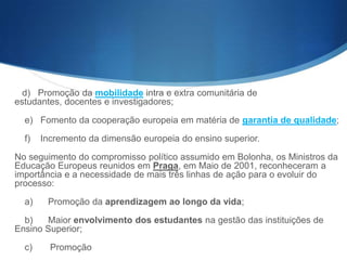 d) Promoção da mobilidade intra e extra comunitária de estudantes,
docentes e investigadores;
e) Fomento da cooperação europeia em matéria de garantia de qualidade;
f)

Incremento da dimensão europeia do ensino superior.

No seguimento do compromisso político assumido em Bolonha, os Ministros da
Educação Europeus reunidos em Praga, em Maio de 2001, reconheceram a
importância e a necessidade de mais três linhas de ação para o evoluir do
processo:
a)

Promoção da aprendizagem ao longo da vida;

b)
Maior envolvimento dos estudantes na gestão das instituições de
Ensino Superior;
c)

Promoção

 
