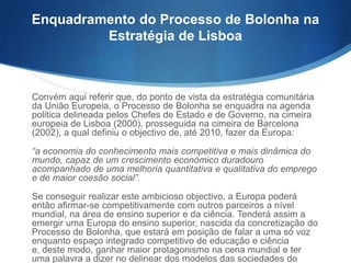 Enquadramento do Processo de Bolonha na
Estratégia de Lisboa

Convém aqui referir que, do ponto de vista da estratégia comunitária
da União Europeia, o Processo de Bolonha se enquadra na agenda
politica delineada pelos Chefes de Estado e de Governo, na cimeira
europeia de Lisboa (2000), prosseguida na cimeira de Barcelona
(2002), a qual definiu o objectivo de, até 2010, fazer da Europa:
“a economia do conhecimento mais competitiva e mais dinâmica do
mundo, capaz de um crescimento económico duradouro
acompanhado de uma melhoria quantitativa e qualitativa do emprego
e de maior coesão social”.
Se conseguir realizar este ambicioso objectivo, a Europa poderá
então afirmar-se competitivamente com outros parceiros a nível
mundial, na área de ensino superior e da ciência. Tenderá assim a
emergir uma Europa do ensino superior, nascida da concretização do
Processo de Bolonha, que estará em posição de falar a uma só voz
enquanto espaço integrado competitivo de educação e ciência e,
deste modo, ganhar maior protagonismo na cena mundial e ter uma
palavra a dizer no delinear dos modelos das sociedades do

 