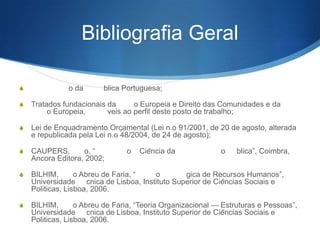 Bibliografia Geral
S

Constituição da República Portuguesa;

S

Tratados fundacionais da União Europeia e Direito das Comunidades e da
União Europeia, aplicáveis ao perfil deste posto de trabalho;

S

Lei de Enquadramento Orçamental (Lei nº 91/2001, de 20 de agosto, alterada e
republicada pela Lei nº 48/2004, de 24 de agosto);

S

CAUPERS, João, ―Introdução
Âncora Editora, 2002;

S

BILHIM, João Abreu de Faria, ―Gestão Estratégica de Recursos Humanos‖,
Universidade Técnica de Lisboa, Instituto Superior de Ciências Sociais e
Politicas, Lisboa, 2006.

S

BILHIM, João Abreu de Faria, ―Teoria Organizacional — Estruturas e Pessoas‖,
Universidade Técnica de Lisboa, Instituto Superior de Ciências Sociais e
Politicas, Lisboa, 2006.

Ciência da Administração Pública‖, Coimbra,

 