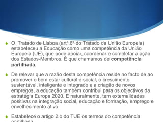 S O Tratado de Lisboa (artº.6º do Tratado da União Europeia)

estabeleceu a Educação como uma competência da União
Europeia (UE), que pode apoiar, coordenar e completar a ação
dos Estados-Membros. É que chamamos de competência
partilhada.
S De relevar que a razão desta competência reside no facto de ao

promover o bem estar cultural e social, o crescimento
sustentável, inteligente e integrado e a criação de novos
empregos, a educação também contribui para os objectivos da
estratégia Europa 2020. E naturalmente, tem externalidades
positivas na integração social, educação e formação, emprego e
envelhecimento ativo.
S Estabelece o artigo 2.o do TUE os termos do competência

 