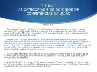 TÍTULO I
AS CATEGORIAS E OS DOMÍNIOS DE
COMPETÊNCIAS DA UNIÃO

Artigo 2.o
1. Quando os Tratados atribuam à União competência exclusiva em determinado
domínio, só a União pode legislar e adoptar atos juridicamente vinculativos; os
próprios Estados-Membros só podem fazê-lo se habilitados pela União ou a fim de
dar execução aos atos da União.
2. Quando os Tratados atribuam à União competência partilhada com os EstadosMembros em determinado domínio, a União e os Estados-Membros podem legislar e
adoptar atos juridicamente vinculativos nesse domínio. Os Estados-Membros
exercem a sua competência na medida em que a União não tenha exercido a sua. Os
Estados-Membros voltam a exercer a sua competência na medida em que a União
tenha decidido deixar de exercer a sua.
3. Os Estados-Membros coordenam as suas políticas económicas e de emprego de
acordo com disposições determinadas no presente Tratado, para cuja definição a
União tem competência.
4. A União dispõe de competência, nos termos do Tratado da União Europeia, para
definir e executar uma política externa e de segurança comum, inclusive para definir
gradualmente uma política comum de defesa.

 