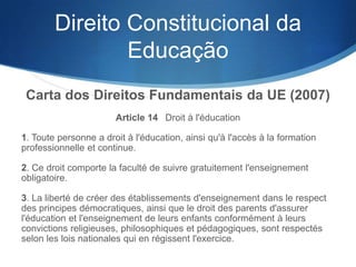 Direito Constitucional da
Educação
Carta dos Direitos Fundamentais da UE (2007)
Article 14  Droit à l'éducation
1. Toute personne a droit à l'éducation, ainsi qu'à l'accès à la formation
professionnelle et continue.
2. Ce droit comporte la faculté de suivre gratuitement l'enseignement
obligatoire.
3. La liberté de créer des établissements d'enseignement dans le respect
des principes démocratiques, ainsi que le droit des parents d'assurer
l'éducation et l'enseignement de leurs enfants conformément à leurs
convictions religieuses, philosophiques et pédagogiques, sont respectés
selon les lois nationales qui en régissent l'exercice.

 
