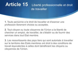 Article 15  Liberté professionnelle et droit
de travailler

1. Toute personne a le droit de travailler et d'exercer une
profession librement choisie ou acceptée.

2. Tout citoyen ou toute citoyenne de l'Union a la liberté de
chercher un emploi, de travailler, de s'établir ou de fournir des
services dans tout Etat membre.
3. Les ressortissants des pays tiers qui sont autorisés à travailler
sur le territoire des Etats membres ont droit à des conditions de
travail équivalentes à celles dont bénéficient les citoyens ou
citoyennes de l'Union.

 