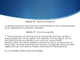 Article 16  Liberté d'entreprise
La liberté d'entreprise est reconnue conformément au droit communautaire
et aux législations et pratiques nationales.

Article 17  Droit de propriété
1. Toute personne a le droit de jouir de la propriété des biens qu'elle a
acquis légalement, de les utiliser, d'en disposer et de les léguer. Nul ne
peut être privé de sa propriété, si ce n'est pour cause d'utilité publique,
dans des cas et conditions prévus par une loi et moyennant en temps utile
une juste indemnité pour sa perte. L'usage des biens peut être réglementé
par la loi dans la mesure nécessaire à l'intérêt général.
2. La propriété intellectuelle est protégée.

 