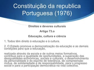 Constituição da republica
Portuguesa (1976)
Direitos e deveres culturais
Artigo 73.o
Educação, cultura e ciência
1. Todos têm direito à educação e à cultura.
2. O Estado promove a democratização da educação e as demais
condições para que a educação,
realizada através da escola e de outros meios formativos,
contribua para a igualdade de oportunidades, a superação das
desigualdades económicas, sociais e culturais, o desenvolvimento
da personalidade e do espírito de tolerância, de compreensão
mútua, de solidariedade e de responsabilidade, para o progresso
social e para a participação democrática na vida colectiva.

 