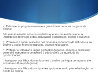 e) Estabelecer progressivamente a gratuitidade de todos os graus de
ensino;
f) Inserir as escolas nas comunidades que servem e estabelecer a
interligação do ensino e das actividades económicas, sociais e culturais;
g) Promover e apoiar o acesso dos cidadãos portadores de deficiência ao
ensino e apoiar o ensino especial, quando necessário;
h) Proteger e valorizar a língua gestual portuguesa, enquanto expressão
cultural e instrumento de acesso à educação e da igualdade de
oportunidades;
i) Assegurar aos filhos dos emigrantes o ensino da língua portuguesa e o
acesso à cultura portuguesa;
j) Assegurar aos filhos dos imigrantes apoio adequado para efectivação do
direito ao ensino

 