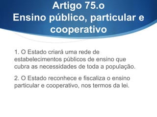 Artigo 75.o
Ensino público, particular e
cooperativo
1. O Estado criará uma rede de
estabelecimentos públicos de ensino que
cubra as necessidades de toda a população.
2. O Estado reconhece e fiscaliza o ensino
particular e cooperativo, nos termos da lei.

 