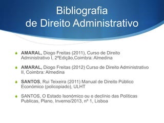 Bibliografia
de Direito Administrativo
S AMARAL, Diogo Freitas (2011), Curso de Direito

Administrativo I, 2ªEdição,Coimbra: Almedina
S AMARAL, Diogo Freitas (2012) Curso de Direito Administrativo

II, Coimbra: Almedina
S SANTOS, Rui Teixeira (2011) Manual de Direito Público

Económico (policopiado), ULHT
S SANTOS, O Estado Isonómico ou o declínio das Políticas

Publicas, Plano, Inverno/2013, nº 1, Lisboa

 