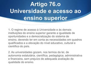 Artigo 76.o
Universidade e acesso ao
ensino superior
1. O regime de acesso à Universidade e às demais
instituições do ensino superior garante a igualdade de
oportunidades e a democratização do sistema de ensino,
devendo ter em conta as necessidades em quadros
qualificados e a elevação do nível educativo, cultural e
científico do país.
2. As universidades gozam, nos termos da lei, de
autonomia estatutária, científica, pedagógica, administrativa
e financeira, sem prejuízo de adequada avaliação da
qualidade do ensino.

 