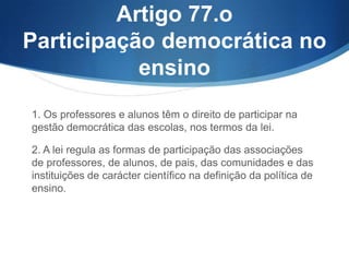 Artigo 77.o
Participação democrática no
ensino
1. Os professores e alunos têm o direito de participar na
gestão democrática das escolas, nos termos da lei.
2. A lei regula as formas de participação das associações
de professores, de alunos, de pais, das comunidades e das
instituições de carácter científico na definição da política de
ensino.

 