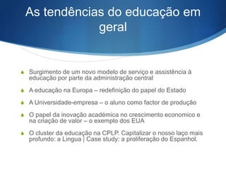 As tendências do educação em
geral

S Surgimento de um novo modelo de serviço e assistência à

educação por parte da administração central
S A educação na Europa – redefinição do papel do Estado
S A Universidade-empresa – o aluno como factor de produção
S O papel da inovação académica no crescimento economico e

na criação de valor – o exemplo dos EUA

S O cluster da educação na CPLP. Capitalizar o nosso laço mais

profundo: a Lingua | Case study: a proliferação do Espanhol.

 