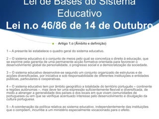 Lei de Bases do Sistema
Educativo:
Lei n.º 48/86, de 14 de Outubro,
alterada pela
A) Lei n.º 115/97, de 19 de Setembro
e

B) pela Lei n.º 49/2005, de 30 de Agosto (esta lei republica
a Lei de Bsses do Ensino Superior).

 