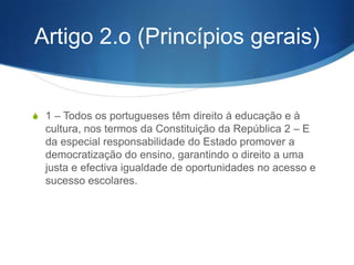 Lei de Bases do Sistema
Educativo
Lei n.o 46/86 de 14 de Outubro
S

Artigo 1.o (Âmbito e definição)

1 – A presente lei estabelece o quadro geral do sistema educativo.
2 – O sistema educativo é o conjunto de meios pelo qual se concretiza o direito à educação, que
se exprime pela garantia de uma permanente acção formativa orientada para favorecer o
desenvolvimento global da personalidade, o progresso social e a democratização da sociedade.

3 – O sistema educativo desenvolve-se segundo um conjunto organizado de estruturas e de
acções diversificadas, por iniciativa e sob responsabilidade de diferentes instituições e entidades
públicas, particulares e cooperativas.
4 – O sistema educativo tem por âmbito geográfico a totalidade do território português – continente
e regiões autónomas –, mas deve ter uma expressão suficientemente flexível e diversificada, de
modo a abranger a generalidade dos países e dos locais em que vivam comunidades de
portugueses ou em que se verifique acentuado interesse pelo desenvolvimento e divulgação da
cultura portuguesa.
5 – A coordenação da política relativa ao sistema educativo, independentemente das instituições
que o compõem, incumbe a um ministério especialmente vocacionado para o efeito.

 