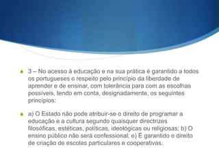Artigo 2.o (Princípios gerais)

S 1 – Todos os portugueses têm direito à educação e à

cultura, nos termos da Constituição da República 2 – E
da especial responsabilidade do Estado promover a
democratização do ensino, garantindo o direito a uma
justa e efectiva igualdade de oportunidades no acesso e
sucesso escolares.

 