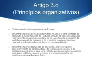S 4 – O sistema educativo responde às necessidades resultantes

da realidade social, contribuindo para o desenvolvimento pleno
e harmonioso da personalidade dos indivíduos, incentivando a
formação de cidadãos livres, responsáveis, autónomos e
solidários e valorizando a dimensão humana do trabalho.
S 5 – A educação promove o desenvolvimento do espírito

democrático e pluralista, respeitador dos outros e das suas
ideias, aberto ao diálogo e à livre troca de opiniões, formando
cidadãos capazes de julgarem com espírito crítico e criativo o
meio social em que se integram e de se empenharem na sua
transformação progressiva.

 