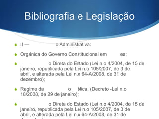 Bibliografia e Legislação
S II —

o Administrativa:

S Orgânica do Governo Constitucional em
S

es;

o Direta do Estado (Lei n.o 4/2004, de 15 de
janeiro, republicada pela Lei n.o 105/2007, de 3 de abril,
e alterada pela Lei n.o 64-A/2008, de 31 de dezembro);

S Regime da

o blica, (Decreto -Lei n.o
18/2008, de 29 de janeiro);

S

o Direta do Estado (Lei n.o 4/2004, de 15 de
janeiro, republicada pela Lei n.o 105/2007, de 3 de abril,
e alterada pela Lei n.o 64-A/2008, de 31 de dezembro).

 