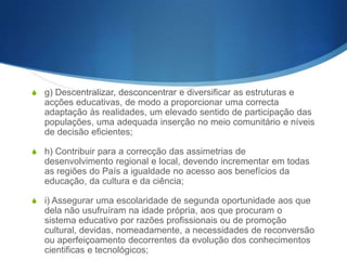 S c) Assegurar a formação cívica e moral dos jovens;
S d) Assegurar o direito à diferença, mercê do respeito pelas

personalidades e pelos projectos individuais da existência, bem
como da consideração e valorização dos diferentes saberes e
culturas;
S e) Desenvolver a capacidade para o trabalho e proporcionar, com

base numa sólida formação geral, uma formação específica para
a ocupação de um justo lugar na vida activa que permita ao
indivíduo prestar o seu contributo ao progresso da sociedade em
consonância com os seus interesses, capacidades e vocação;
S f) Contribuir para a realização pessoal e comunitária dos

indivíduos, não só pela formação para o sistema de ocupações
socialmente úteis, mas ainda pela prática e aprendizagem da
utilização criativa dos tempos livres;

 