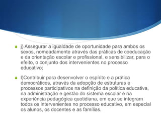 S g) Descentralizar, desconcentrar e diversificar as estruturas e

acções educativas, de modo a proporcionar uma correcta
adaptação às realidades, um elevado sentido de participação das
populações, uma adequada inserção no meio comunitário e níveis
de decisão eficientes;
S h) Contribuir para a correcção das assimetrias de

desenvolvimento regional e local, devendo incrementar em todas
as regiões do País a igualdade no acesso aos benefícios da
educação, da cultura e da ciência;
S i) Assegurar uma escolaridade de segunda oportunidade aos que

dela não usufruíram na idade própria, aos que procuram o
sistema educativo por razões profissionais ou de promoção
cultural, devidas, nomeadamente, a necessidades de reconversão
ou aperfeiçoamento decorrentes da evolução dos conhecimentos
cientificas e tecnológicos;

 
