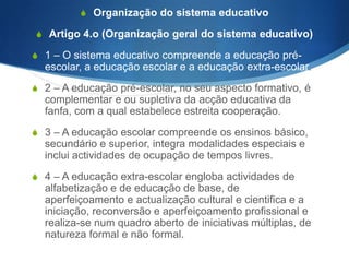 S j) Assegurar a igualdade de oportunidade para ambos os

sexos, nomeadamente através das práticas de coeducação
e da orientação escolar e profissional, e sensibilizar, para o
efeito, o conjunto dos intervenientes no processo
educativo;
S l)Contribuir para desenvolver o espírito e a prática

democráticos, através da adopção de estruturas e
processos participativos na definição da política educativa,
na administração e gestão do sistema escolar e na
experiência pedagógica quotidiana, em que se integram
todos os intervenientes no processo educativo, em especial
os alunos, os docentes e as famílias.

 