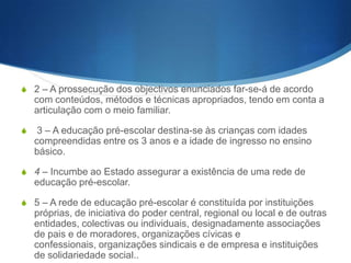 Artigo 5.o
(Educado pré-escolar)
1 – São objectivos da educação pré-escolar:
a) Estimular as capacidades de cada criança e favorecer a sua formação e o
desenvolvimento equilibrado de todas as suas potencialidades;
b) Contribuir para a estabilidade e segurança afectivas da criança;
c) Favorecer a observação e a compreensão do meio natural e humano para
melhor integração e participação da criança;

d) Desenvolver a formação moral da criança e o sentido da responsabilidade,
associado ao da liberdade; e) Fomentar a integração da criança em grupos sociais
diversos, complementares da família, tendo em vista o desenvolvimento da
sociabilidade;
f) Desenvolver as capacidades de expressão e comunicação da criança, assim
como a imaginação criativa, e estimular a actividade lúdica; g) Incutir hábitos de
higiene e de defesa da saúde pessoal e colectiva; h) Proceder à despistagem de
inadaptações, deficiências ou precocidades e promover a melhor orientação e
encaminhamento da criança.

 
