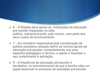 S 2 – A prossecução dos objectivos enunciados far-se-á de acordo

com conteúdos, métodos e técnicas apropriados, tendo em conta a
articulação com o meio familiar.
S

3 – A educação pré-escolar destina-se às crianças com idades
compreendidas entre os 3 anos e a idade de ingresso no ensino
básico.

S 4 – Incumbe ao Estado assegurar a existência de uma rede de

educação pré-escolar.
S 5 – A rede de educação pré-escolar é constituída por instituições

próprias, de iniciativa do poder central, regional ou local e de outras
entidades, colectivas ou individuais, designadamente associações
de pais e de moradores, organizações cívicas e confessionais,
organizações sindicais e de empresa e instituições de solidariedade
social..

 