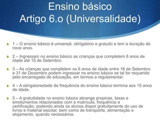 S 6 – O Estado deve apoiar as .instituições de educação

pré-escolar integradas na rede pública, subvencionando,
pelo menos, uma parte dos seus custos de
funcionamento.
S 7 – Ao ministério responsável pela coordenação da

política educativa compete definir as normas gerais da
educação pré-escolar, nomeadamente nos seus
aspectos pedagógico e técnico, e apoiar e fiscalizar o
seu cumprimento e aplicação.
S 8 – A frequência da educação pré-escolar é facultativa,

no reconhecimento de que à família cabe um papel
essencial no processo da educação pré-escolar.

 