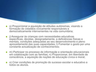 S e) Proporcionar a aquisição dos conhecimentos basilares que

permitam o prosseguimento de estudos ou a inserção do aluno em
esquemas de formação profissional, bem como facilitar a aquisição
e o desenvolvimento de métodos e instrumentos de trabalho
pessoal e em grupo, valorizando a dimensão humana do trabalho;
S f) Fomentar a consciência nacional aberta à realidade concreta

numa perspectiva de humanismo universalista, de solidariedade e
de cooperação internacional; g) Desenvolver o conhecimento e o
apreço pelos valores característicos da identidade, língua, história e
cultura portuguesas;
S h) Proporcionar aos alunos experiências que favoreçam a sua

maturidade cívica e sócio- afectiva, criando neles atitudes e hábitos
positivos de relação e cooperação, quer no plano doe seus vínculos
de família, quer no da intervenção consciente e responsável na
realidade circundante;

 