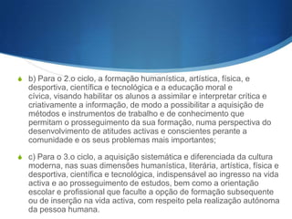 2 – A articulação entre os ciclos obedece a uma sequencialidade
progressiva, conferindo a cada ciclo a função de completar,
aprofundar e alargar o ciclo anterior, numa perspectiva de unidade
global do ensino básico.
3 – Os objectivos específicos de cada ciclo integram-se nos
objectivos gerais do ensino básico, nos termos dos números
anteriores e de acordo com o desenvolvimento etário
correspondente, tendo em atenção as seguintes particularidades:
S a) Para o 1.o ciclo, o desenvolvimento da linguagem oral e a

iniciação e progressivo domínio da leitura e da escrita, das
noções essenciais da aritmética e do cálculo, do meio físico e
social, das expressões plástica, dramática, musical e motora;

 