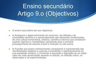 S 4 – Em escolas especializadas do ensino básico podem

ser reforçadas componentes de ensino artístico ou de
educação física e desportiva, sem prejuízo da formação
básica.
S 5 – A conclusão com aproveitamento do ensino básico

confere o direito à atribuição de um diploma, devendo
igualmente ser certificado o aproveitamento de qualquer
ano ou ciclo, quando solicitado.

 