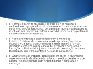 Ensino secundário
Artigo 9.o (Objectivos)
S

O ensino secundário tem por objectivos:

S

a) Assegurar o desenvolvimento do raciocínio, da reflexão e da
curiosidade científica e o aprofundamento dos elementos fundamentais
de uma cultura humanística, artística, científica e técnica que constituam
suporte cognitivo e metodológico apropriado para o eventual
prosseguimento de estudos e para a inserção na vida activa;

S

b) Facultar aos jovens conhecimentos necessários à compreensão das
manifestações estéticas e culturais e possibilitar o aperfeiçoamento da
sua expressão artística; c) Fomentar a aquisição e aplicação de um saber
cada vez mais aprofundado assente no estudo, na reflexão critica, na
observação e na experimentação;

 