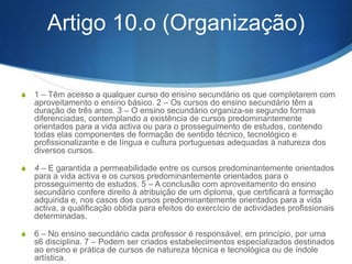 S d) Formar, a partir da realidade concreta da vida regional e nacional,

e no apreço pelos valores permanentes da sociedade, em geral, e da
cultura portuguesa, em particular, jovens interessados na resolução
dos problemas do Pais e sensibilizados para os problemas da
comunidade internacional;
S e) Facultar contactos e experiências com o mundo do trabalho,

fortalecendo os mecanismos de aproximação entre a escola, a vida
activa e a comunidade e dinamizando a função inovadora e
interventora da escola; f) Favorecer a orientação e formação
profissional dos jovens, através da preparação técnica e tecnológica,
com vista à entrada no mundo do trabalho;
S g) Criar hábitos de trabalho, individual e em grupo, e favorecer o

desenvolvimento de atitudes de reflexão metódica, de abertura de
espírito, de sensibilidade e de disponibilidade e adaptação à
mudança.

 