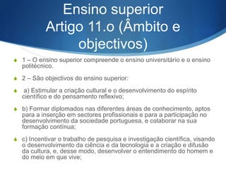 Artigo 10.o (Organização)
S

1 – Têm acesso a qualquer curso do ensino secundário os que completarem com
aproveitamento o ensino básico. 2 – Os cursos do ensino secundário têm a
duração de três anos. 3 – O ensino secundário organiza-se segundo formas
diferenciadas, contemplando a existência de cursos predominantemente
orientados para a vida activa ou para o prosseguimento de estudos, contendo
todas elas componentes de formação de sentido técnico, tecnológico e
profissionalizante e de língua e cultura portuguesas adequadas à natureza dos
diversos cursos.

S

4 – E garantida a permeabilidade entre os cursos predominantemente orientados
para a vida activa e os cursos predominantemente orientados para o
prosseguimento de estudos. 5 – A conclusão com aproveitamento do ensino
secundário confere direito à atribuição de um diploma, que certificará a formação
adquirida e, nos casos dos cursos predominantemente orientados para a vida
activa, a qualificação obtida para efeitos do exercício de actividades profissionais
determinadas.

S

6 – No ensino secundário cada professor é responsável, em princípio, por uma
s6 disciplina. 7 – Podem ser criados estabelecimentos especializados destinados
ao ensino e prática de cursos de natureza técnica e tecnológica ou de índole
artística.

 