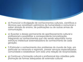 Ensino superior
(Âmbito e objectivos)
S 1 – O ensino superior compreende o ensino universitário e o ensino

politécnico.
S 2 – São objectivos do ensino superior:
S

a) Estimular a criação cultural e o desenvolvimento do espírito
científico e empreendedor, bem como do pensamento reflexivo;

S b) Formar diplomados nas diferentes áreas de conhecimento, aptos

para a inserção em sec- tores profissionais e para a participação no
desenvolvimento da sociedade, e colaborar na sua formação
contínua;
S c) Incentivar o trabalho de pesquisa e investigação científica, visando

o desenvolvimento da ciência e da tecnologia, das humanidades e
das artes, e a criação e difusão da cultura e, desse modo,
desenvolver o entendimento do homem e do meio em que se integra;

 