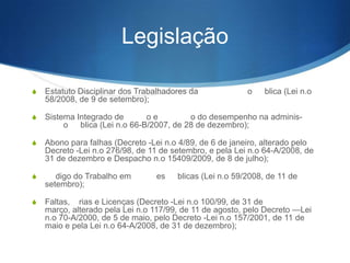 Legislação
S Estatuto Disciplinar dos Trabalhadores da

o

blica

(Lei nº 58/2008, de 9 de setembro);
S Sistema Integrado de

adminis-

o

o
o do desempenho na
blica (Lei nº 66-B/2007, de 28 de dezembro);

S Abono para falhas (Decreto -Lei nº 4/89, de 6 de janeiro, alterado

pelo Decreto -Lei nº 276/98, de 11 de setembro, e pela Lei nº 64A/2008, de 31 de dezembro e Despacho nº 15409/2009, de 8 de
julho);
S

digo do Trabalho em
de setembro);

S Faltas,

es

blicas (Lei n.o 59/2008, de 11

rias e Licenças (Decreto -Lei nº 100/99, de 31 de março,
alterado pela Lei nº 117/99, de 11 de agosto, pelo Decreto —Lei
nº 70-A/2000, de 5 de maio, pelo Decreto -Lei nº 157/2001, de 11
de maio e pela Lei nº 64-A/2008, de 31 de dezembro);

 