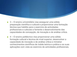 S

d) Promover a divulgação de conhecimentos cul- turais, científicos e técnicos,
que constituem património da humanidade, e comunicar o saber através do
ensino, de publicações ou de outras formas de comunicação;

S

e) Suscitar o desejo permanente de aperfeiçoa- mento cultural e profissional e
possibilitar a cor- respondente concretização, integrando os conhecimentos que
vão sendo adquiridos numa estrutura intelectual sistematizadora do conhecimento de cada geração, na lógica de educação ao longo da vida e de
investimento geracional e intergeracional, visando realizar a unidade do
processo formativo;

S

f) Estimular o conhecimento dos problemas do mundo de hoje, num horizonte
de globalidade, em particular os nacionais, regionais e europeus, prestar
serviços especializados à comunidade e estabelecer com esta uma relação de
recipro- cidade;

S

h) Promover e valorizar a língua e a cultura portuguesas;

S

i) Promover o espírito crítico e a liberdade de expressão e de investigação.

 
