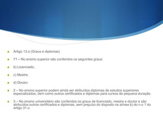 Acesso ao Ensino Superior
S

1—Têm acesso ao ensino superior os indivíduos habilitados com o curso do ensino
secundário ou equi- valente que façam prova de capacidade para a sua frequência.

S

2 — O Governo define, através de decreto-lei, os regi- mes de acesso e ingresso no ensino
superior, em obe- diência aos seguintes princípios:

S

a) Democraticidade, equidade e igualdade de opor- tunidades;

S

b) Objectividade dos critérios utilizados para a selecção e seriação dos candidatos;

S

c) Universalidade de regras para cada um dos sub- sistemas de ensino superior;

S

d) Valorizaçãodopercursoeducativodocandidato no ensino secundário, nas suas
componentes de avaliação contínua e provas nacionais, tradu- zindo a relevância para o
acesso ao ensino supe- rior do sistema de certificação nacional do ensino secundário;

S

e) Utilização obrigatória da classificação final do ensino secundário no processo de seriação;

 