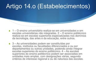 S

) Coordenação dos estabelecimentos de ensino superior para a realização da
avaliação, selecção e seriação por forma a evitar a proliferação de provas a que os
candidatos venham a sub- meter-se;

S

g) Carácter nacional do processo de candidatura à matrícula e inscrição nos
estabelecimentos de ensino superior público, sem prejuízo da rea- lização, em
casos devidamente fundamentados, de concursos de natureza local;

S

h) Realização das operações de candidatura pelos serviços da administração
central e regional da educação.

S

3 — Nos limites definidos pelo número anterior, o processo de avaliação da
capacidade para a frequência, bem como o de selecção e seriação dos candidatos
ao ingresso em cada curso e estabelecimento de ensino superior é da competência
dos estabelecimentos de ensino superior.

 