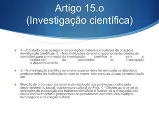 S 4 — O Estado deve progressivamente assegurar a eli- minação de

restrições quantitativas de carácter global no acesso ao ensino
superior (numerus clausus) e criaras condições para que os cursos
existentes e a criar cor- respondam globalmente às necessidades em
quadros qualificados, às aspirações individuais e à elevação do nível
educativo, cultural e científico do País e para que seja garantida a
qualidade do ensino ministrado.
S 5 — Têm igualmente acesso ao ensino superior, nas condições a

definir pelo Governo, através de decreto-lei:
S a) Os maiores de 23 anos que, não sendo titulares da habilitação de

acesso ao ensino superior, façam prova de capacidade para a sua
frequên- cia através da realização de provas especial- mente
adequadas, realizadas pelos estabeleci- mentos de ensino superior;
S b) Os titulares de qualificações pós-secundárias apropriadas.

 