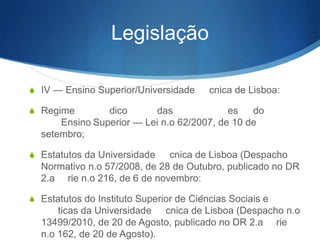 Legislação
S IV — Ensino Superior/Universidade Técnica de Lisboa:
S Regime Jurídico das Instituições do Ensino

Superior

— Lei nº 62/2007, de 10 de setembro;
S Estatutos da Universidade Técnica de Lisboa (Despacho

Normativo nº 57/2008, de 28 de Outubro, publicado no DR
2º série nº 216, de 6 de novembro:
S Estatutos do Instituto Superior de Ciências Sociais e

Políticas da Universidade Técnica de Lisboa (Despacho nº
13499/2010, de 20 de Agosto, publicado no DR 2ª série nº
162, de 20 de Agosto).

 