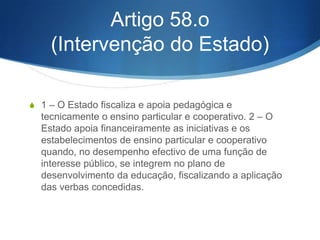 3 – São vectores
fundamentais da educação
extra-escolar:
a) Eliminar o analfabetismo literal e funcional; b) Contribuir para a
efectiva igualdade de oportunidades educativas e profissionais
dos que não frequentaram o sistema regular do ensino ou o
abandonaram precocemente, designadamente através da
alfabetização e da educação de base de adultos; c) Favorecer
atitudes de solidariedade social e de participação na vida da
comunidade; d) Preparar para o emprego, mediante acções de
reconversão e de aperfeiçoamento profissionais, os adultos cujas
qualificações ou treino profissional se tornem inadequados face
ao desenvolvimento tecnológico; e) Desenvolver as aptidões
tecnológicas e o saber técnico que permitam ao adulto adaptarse à vida contemporânea; f) Assegurar a ocupação criativa dos
tempos livres de jovens e adultos com actividades de natureza
cultural.

 