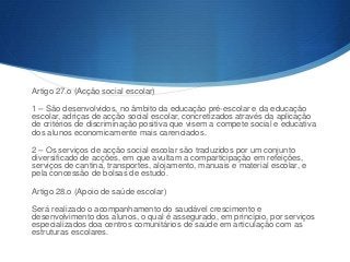 Artigo 27.o (Acção social escolar)
1 – São desenvolvidos, no âmbito da educação pré-escolar e da educação
escolar, adriças de acção social escolar, concretizados através da aplicação
de critérios de discriminação positiva que visem a compete social e educativa
dos alunos economicamente mais carenciados.
2 – Os serviços de acção social escolar são traduzidos por um conjunto
diversificado de acções, em que avultam a comparticipação em refeições,
serviços de cantina, transportes, alojamento, manuais e material escolar, e
pela concessão de bolsas de estudo.
Artigo 28.o (Apoio de saúde escolar)
Será realizado o acompanhamento do saudável crescimento e
desenvolvimento dos alunos, o qual é assegurado, em princípio, por serviços
especializados doa centros comunitários de saúde em articulação com as
estruturas escolares.

 