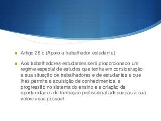S Artigo 29.o (Apoio a trabalhador estudante)
S Aos trabalhadores-estudantes será proporcionado um

regime especial de estudos que tenha em consideração
a sua situação de trabalhadores e de estudantes e que
lhes permita a aquisição de conhecimentos, a
progressão no sistema do ensino e a criação de
oportunidades de formação profissional adequadas à sua
valorização pessoal.

 