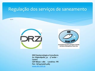 Regulação	
  dos	
  serviços	
  de	
  saneamento	
  
 ....	
  




               DRZ	
  Geotecnologia	
  e	
  Consultoria
               Av.	
  Higienópolis,	
  32 	
  4º	
  andar -
               Centro
               CEP	
  86020	
  –	
  080 	
  Londrina	
  -­‐	
  PR
               Fax	
  -­‐	
  tel	
  |43|	
  3026	
  4065
               www.drz.com.br
 