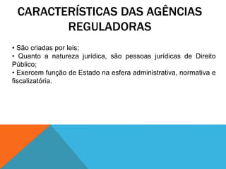 CARACTERÍSTICAS DAS AGÊNCIAS
REGULADORAS
• São criadas por leis;
• Quanto a natureza jurídica, são pessoas jurídicas de Direito
Público;
• Exercem função de Estado na esfera administrativa, normativa e
fiscalizatória.
 