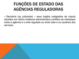FUNÇÕES DE ESTADO DAS
AGÊNCIAS REGULADORAS
• Decisória (ou judicante) – seus órgãos colegiados de cúpula
decidem em última instância administrativa conflitos de interesses
entre a agência e o ente regulado ou entre este e os usuários dos
serviços.
 