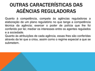 OUTRAS CARACTERÍSTICAS DAS
AGÊNCIAS REGULADORAS
Quanto à competência, compete às agências reguladoras a
elaboração de um plano regulatório no que tange a competência
técnica da agência; exercer o poder de polícia que lhe foi
conferido por lei; mediar os interesses entre os agentes regulados
e a sociedade.
Quanto às atribuições de cada agência, essas lhes são conferidas
através da lei que a criou, assim como o regime especial a que se
submetem.
 