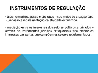 INSTRUMENTOS DE REGULAÇÃO
• atos normativos, gerais e abstratos – são meios de atuação para
supervisão e regulamentação da atividade econômica;
• mediação entre os interesses dos setores políticos e privados –
através de instrumentos jurídicos extrajudiciais visa mediar os
interesses das partes que compõem os setores regulamentados;
 