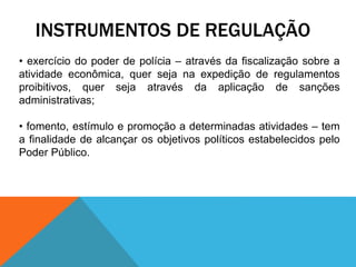 INSTRUMENTOS DE REGULAÇÃO
• exercício do poder de polícia – através da fiscalização sobre a
atividade econômica, quer seja na expedição de regulamentos
proibitivos, quer seja através da aplicação de sanções
administrativas;
• fomento, estímulo e promoção a determinadas atividades – tem
a finalidade de alcançar os objetivos políticos estabelecidos pelo
Poder Público.
 